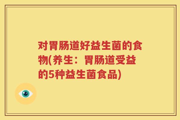 对胃肠道好益生菌的食物(养生：胃肠道受益的5种益生菌食品)