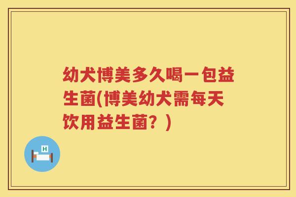 幼犬博美多久喝一包益生菌(博美幼犬需每天饮用益生菌？)
