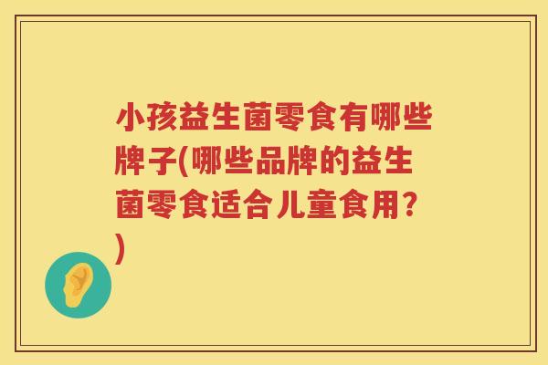小孩益生菌零食有哪些牌子(哪些品牌的益生菌零食适合儿童食用？)
