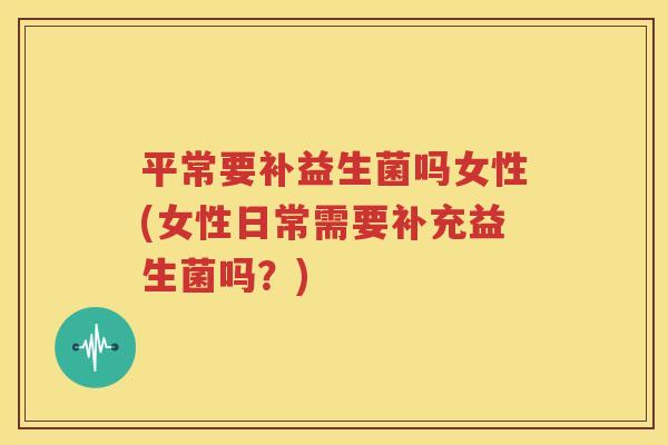 平常要补益生菌吗女性(女性日常需要补充益生菌吗？)