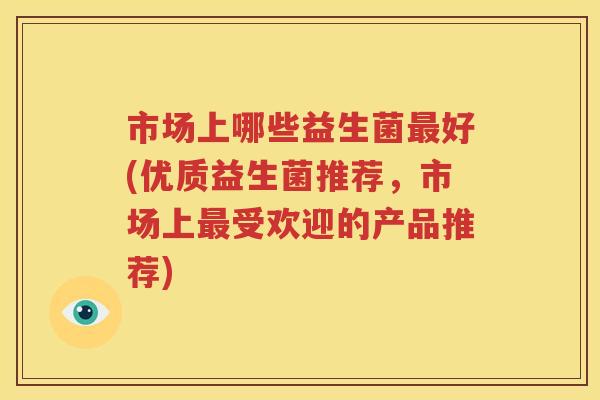 市场上哪些益生菌最好(优质益生菌推荐，市场上最受欢迎的产品推荐)