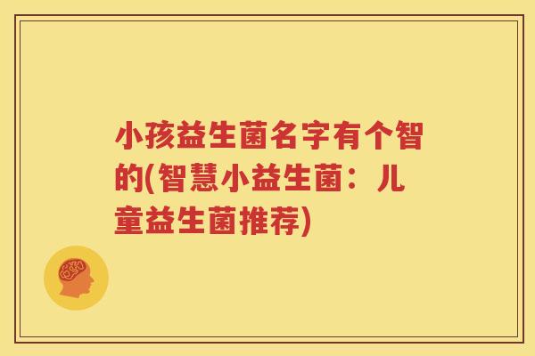 小孩益生菌名字有个智的(智慧小益生菌：儿童益生菌推荐)