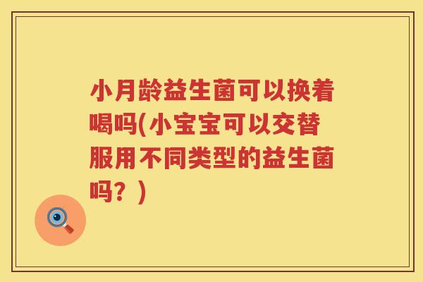 小月龄益生菌可以换着喝吗(小宝宝可以交替服用不同类型的益生菌吗？)