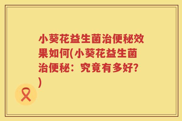 小葵花益生菌治便秘效果如何(小葵花益生菌治便秘：究竟有多好？)