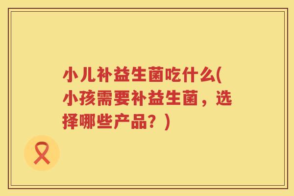 小儿补益生菌吃什么(小孩需要补益生菌，选择哪些产品？)