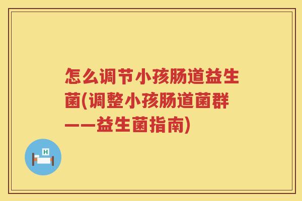 怎么调节小孩肠道益生菌(调整小孩肠道菌群——益生菌指南)