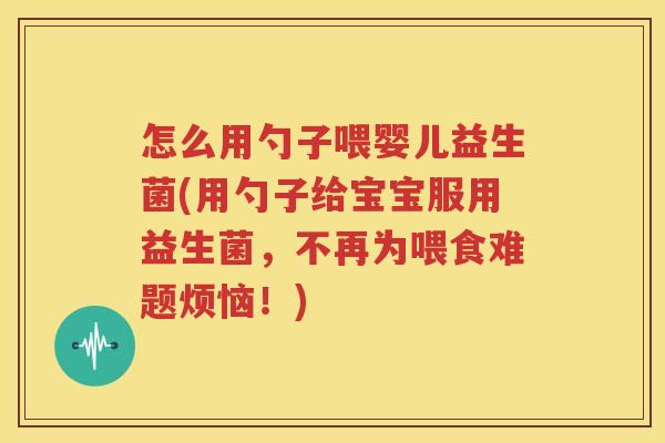 怎么用勺子喂婴儿益生菌(用勺子给宝宝服用益生菌，不再为喂食难题烦恼！)