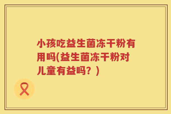 小孩吃益生菌冻干粉有用吗(益生菌冻干粉对儿童有益吗？)