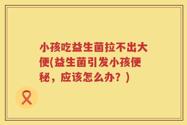 小孩吃益生菌拉不出大便(益生菌引发小孩便秘，应该怎么办？)