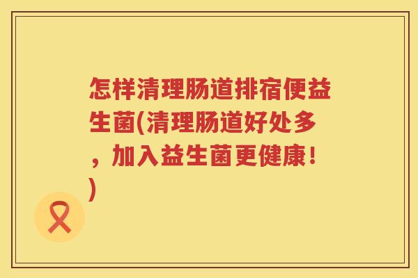 怎样清理肠道排宿便益生菌(清理肠道好处多，加入益生菌更健康！)
