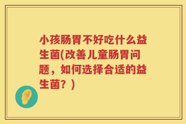 小孩肠胃不好吃什么益生菌(改善儿童肠胃问题，如何选择合适的益生菌？)