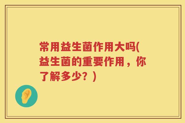 常用益生菌作用大吗(益生菌的重要作用，你了解多少？)