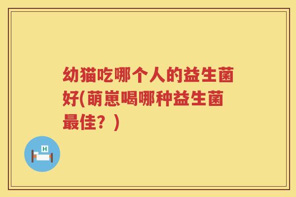 幼猫吃哪个人的益生菌好(萌崽喝哪种益生菌最佳？)