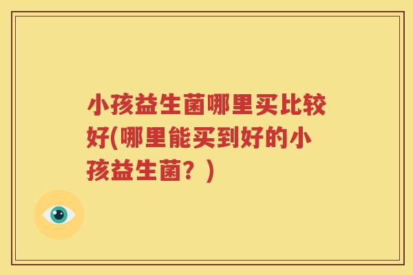 小孩益生菌哪里买比较好(哪里能买到好的小孩益生菌？)
