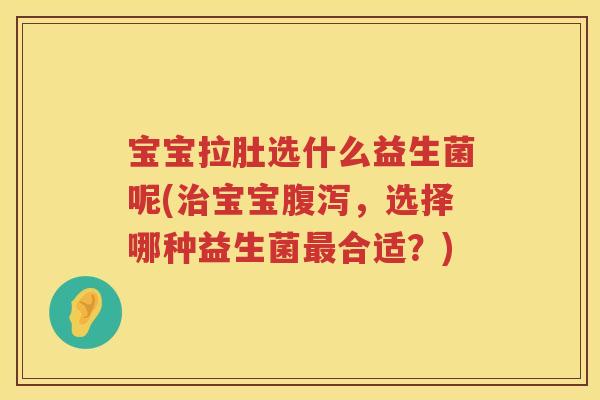 宝宝拉肚选什么益生菌呢(治宝宝腹泻，选择哪种益生菌最合适？)