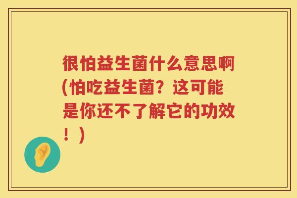 很怕益生菌什么意思啊(怕吃益生菌？这可能是你还不了解它的功效！)