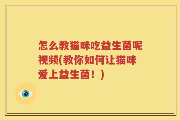 怎么教猫咪吃益生菌呢视频(教你如何让猫咪爱上益生菌！)