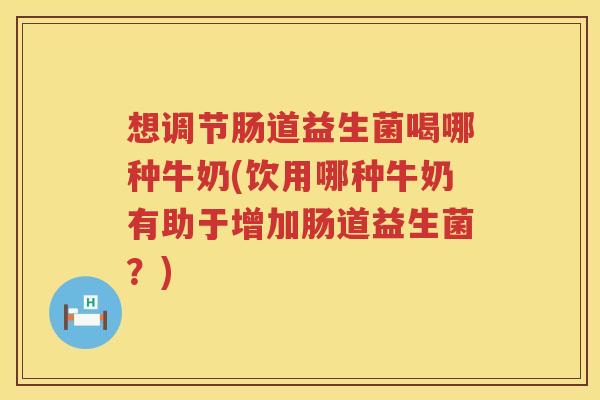 想调节肠道益生菌喝哪种牛奶(饮用哪种牛奶有助于增加肠道益生菌？)