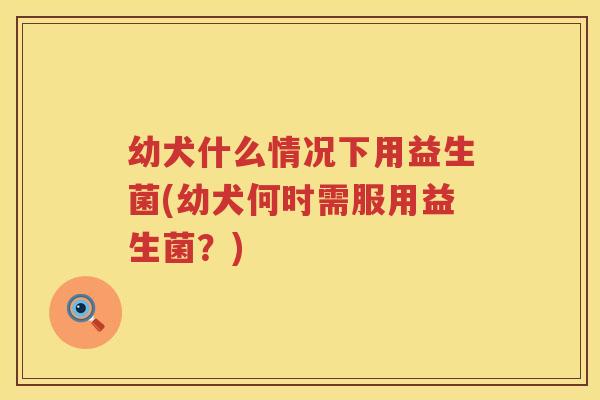 幼犬什么情况下用益生菌(幼犬何时需服用益生菌？)