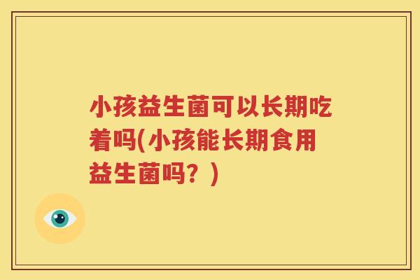 小孩益生菌可以长期吃着吗(小孩能长期食用益生菌吗？)