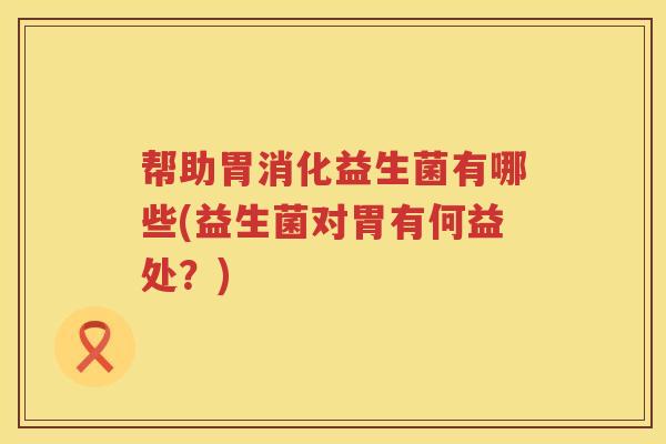 帮助胃消化益生菌有哪些(益生菌对胃有何益处？)