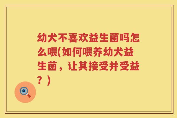幼犬不喜欢益生菌吗怎么喂(如何喂养幼犬益生菌，让其接受并受益？)