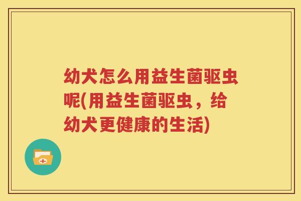 幼犬怎么用益生菌驱虫呢(用益生菌驱虫，给幼犬更健康的生活)