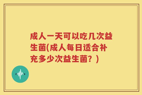 成人一天可以吃几次益生菌(成人每日适合补充多少次益生菌？)