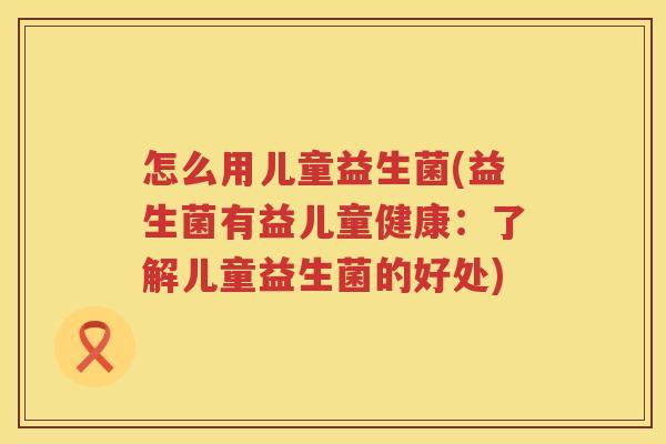 怎么用儿童益生菌(益生菌有益儿童健康：了解儿童益生菌的好处)