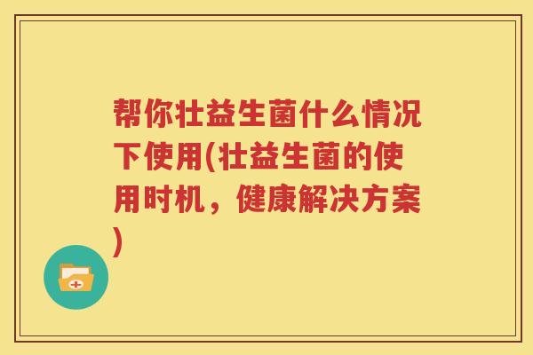 帮你壮益生菌什么情况下使用(壮益生菌的使用时机，健康解决方案)