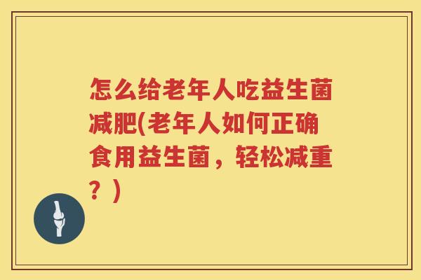 怎么给老年人吃益生菌减肥(老年人如何正确食用益生菌，轻松减重？)