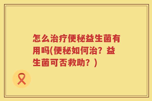 怎么治疗便秘益生菌有用吗(便秘如何治？益生菌可否救助？)
