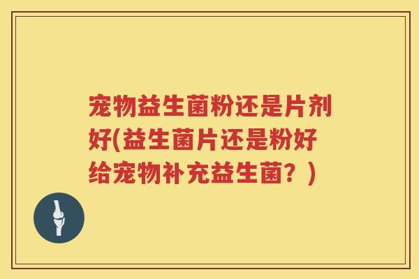 宠物益生菌粉还是片剂好(益生菌片还是粉好给宠物补充益生菌？)
