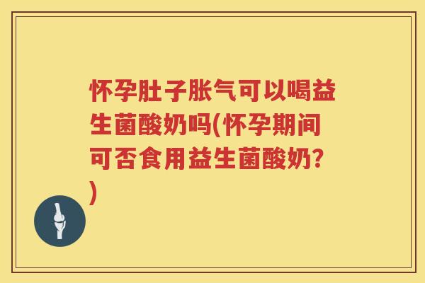 怀孕肚子胀气可以喝益生菌酸奶吗(怀孕期间可否食用益生菌酸奶？)