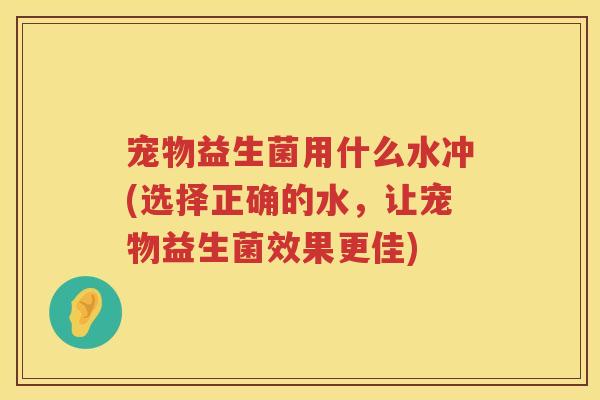 宠物益生菌用什么水冲(选择正确的水，让宠物益生菌效果更佳)