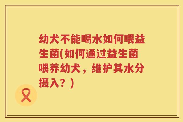 幼犬不能喝水如何喂益生菌(如何通过益生菌喂养幼犬，维护其水分摄入？)