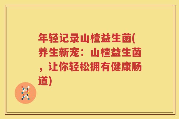 年轻记录山楂益生菌(养生新宠：山楂益生菌，让你轻松拥有健康肠道)