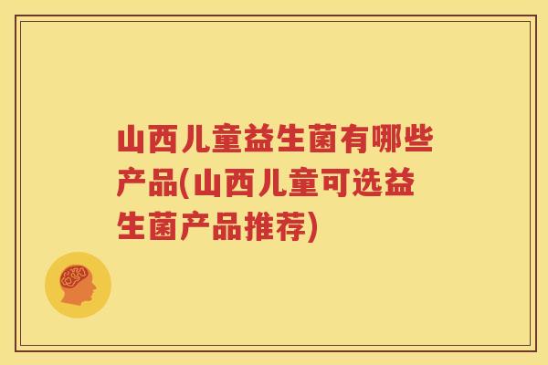 山西儿童益生菌有哪些产品(山西儿童可选益生菌产品推荐)