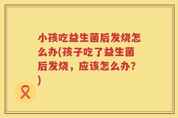 小孩吃益生菌后发烧怎么办(孩子吃了益生菌后发烧，应该怎么办？)