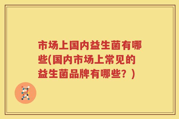 市场上国内益生菌有哪些(国内市场上常见的益生菌品牌有哪些？)
