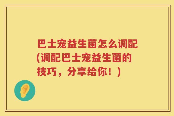 巴士宠益生菌怎么调配(调配巴士宠益生菌的技巧，分享给你！)