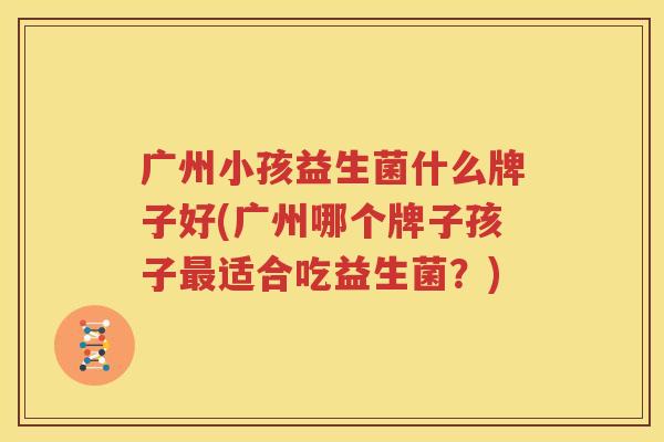 广州小孩益生菌什么牌子好(广州哪个牌子孩子最适合吃益生菌？)