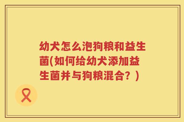 幼犬怎么泡狗粮和益生菌(如何给幼犬添加益生菌并与狗粮混合？)