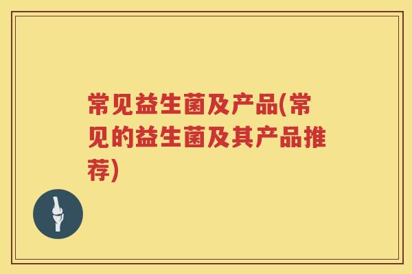 常见益生菌及产品(常见的益生菌及其产品推荐)
