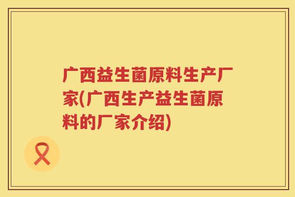 广西益生菌原料生产厂家(广西生产益生菌原料的厂家介绍)