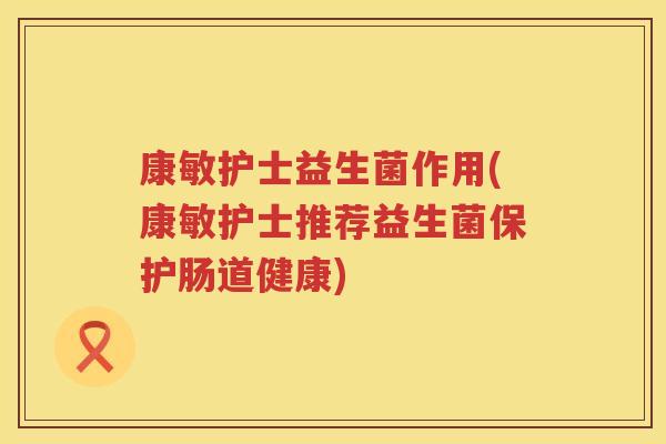 康敏护士益生菌作用(康敏护士推荐益生菌保护肠道健康)