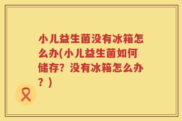 小儿益生菌没有冰箱怎么办(小儿益生菌如何储存？没有冰箱怎么办？)