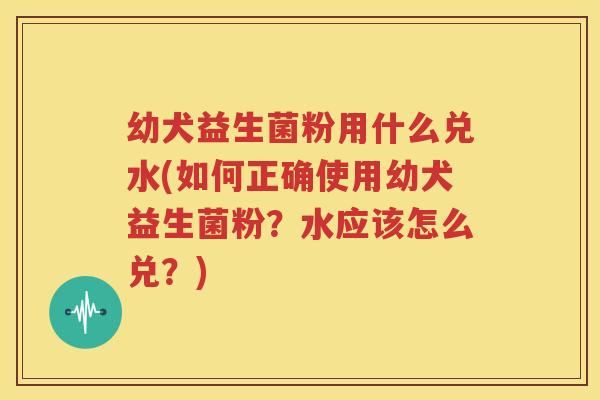 幼犬益生菌粉用什么兑水(如何正确使用幼犬益生菌粉？水应该怎么兑？)