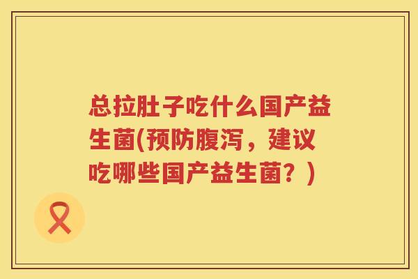 总拉肚子吃什么国产益生菌(预防腹泻，建议吃哪些国产益生菌？)