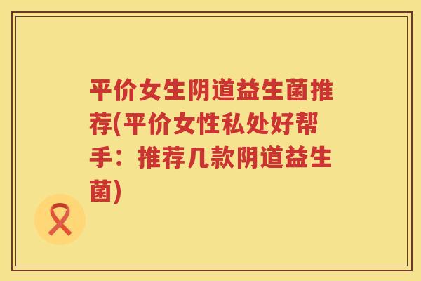 平价女生阴道益生菌推荐(平价女性私处好帮手：推荐几款阴道益生菌)
